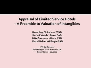 Appraisal of Limited Service Hotels
– A Preamble toValuation of Intangibles
Bwembya Chikolwa - PTAD
Kevin Katsuda - Bexar CAD
Mike Swenson - Bexar CAD
David Oehler - Gillespie CAD
PTI Conference
University ofTexas at Austin, TX
December 11 – 12, 2012
 