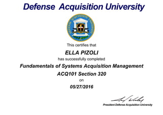 This certifies that
ELLA PIZOLI
has successfully completed
ACQ101 Section 320
on
05/27/2016
Fundamentals of Systems Acquisition Management
 