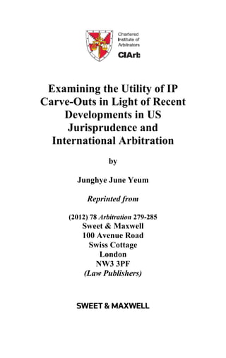 Examining the Utility of IP
Carve-Outs in Light of Recent
Developments in US
Jurisprudence and
International Arbitration
by
Junghye June Yeum
Reprinted from
(2012) 78 Arbitration 279-285
Sweet & Maxwell
100 Avenue Road
Swiss Cottage
London
NW3 3PF
(Law Publishers)
 
