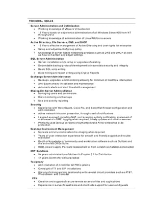 TECHNICAL SKILLS
Server Administration and Optimization
 Working knowledge of VMware Virtualization
 15 Years hands-on experience administration of all Windows Server OS from NT
through 2012
 Working knowledge of administration of Linux/AIX/Unix s ervers
Active Directory, File Servers, DNS, and DHCP
 15 Years effective m anagement of Active Directory and user rights for enterprise
 Setup and adjustment of group policy
 Knowledge of s erver-based networking protocols s uch as DNS and DHCP as well
as how to m aintain and adjust s ettings
SQL Server Administration
 Server ins tallation and s tartup or upgrades of existing
 Dependable backup protocol development to insure data s ecurity and integrity
 Bas ic SQL scrip writing
 Data m ining and report writing using Crys tal Reports
Exchange Server Administration
 Backups, upgrades, and m onitoring allowing for minimum of m ail flow interruption
 Anti-Spam and AV ins tallation and m aintenance
 Autom atic alerts and alert threshold m anagement
Sharepoint Server Administration
 Managing users and permissions
 Dis k m onitoring and backups
 Us e and activity reporting
Security
 Experience with WatchGuard, Cisco Pix, and SonicWall firewall configuration and
adm inistration
 Active network intrusion prevention, through used of notifications
 Layered approach including NAT, port s canning activity notification, placement of
m ail servers in DMZ, logging when required, timely updates and other m easures
 Prim arily us ed various versions of Sym antec brand AV for enterprise wi de
protection
Desktop Environment Management
 Malware and virus removal and re -imaging when required
 Years of us er interaction experience for s mooth and friendly s upport and trouble
res olution
 Depth of knowledge of commonly us ed workstation s oftware s uch as Outlook and
the entire MS Office Suite.
 HDD, power s upply, PCI card replacement or from -scratch workstation construction
ERP Solutions
 9+ years administration of Activant’s Prophet 21 for Distribution
 4+ years Dentrix for dental practice
Telephony
 Adm inistration of m itel/inter tel PBX s ys tems
 Overs ight of T1 and SIP installations
 His tory of s trong working relationship with s everal circuit providers s uch as AT&T,
Winds tream and Comcast
VPN
 Creation and support of s ecure remote access to files and applications
 Experience in s erver/firewall s ide and client s ide s upport for users and guests
 