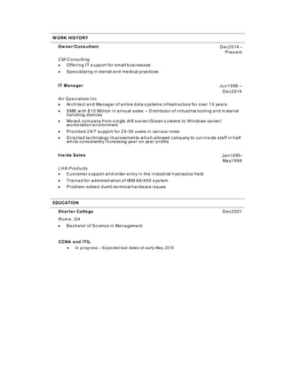 WORK HISTORY
Owner/Consultant Dec2014 -
Pres ent
CM Consulting
 Offering IT s upport for small businesses
 Specializing in dental and medical practices
IT Manager Jun1998 –
Dec2014
Air Specialists Inc.
 Architect and Manager of entire data s ystems infrastructure for over 14 years
 SMB with $10 Million in annual sales – Distributor of industrial tooling and m aterial
handling devices
 Moved com pany from s ingle AIX s erver/Green s creens to Windows server/
works tation environment
 Provided 24/7 support for 25-50 users in various roles
 Directed technology im provements which allowed company to cut ins ide staff in half
while consistently increasing year on year profits
Inside Sales Jan1995-
May1998
LHA Products
 Cus tomer s upport and order entry in the industrial hydraulics field
 Trained for administration of IBM AS/400 s ys tem
 Problem-solved dumb terminal hardware issues
EDUCATION
Shorter College Dec2001
Rom e, GA
 Bachelor of Science in Management
CCNA and ITIL
 In progress – Expected test dates of early May 2015
 