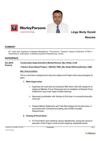 002-000-CPF-016 (007848) HRF-0033 Corporate Base Page 1
Rev 6 (03-Feb-09)
Linga Murty Koneti
Resume
SUMMARY
40 + years work experience in Materials Management / Procurement / Contracts / Spares Coordination & PMC in
Petrochemical, Hydrocarbon & Rotating Equipment Manufacturing sectors.
EXPERIENCE
Dec 2014-
Present
Construction Superintendent, WorleyParsons, Abu Dhabi, U.A.E
(Takreer Green Diesel Project – 5554-E2, PMC, Abu Dhabi RefineryDivision, UAE)
Main Responsibilities
This is a short term assignment to close the subject sick Project which was prolonging for
years.
1. Work Supervision
 Supervise the work done by Contractor M/S Arison Gulf with respect to re-
starting of Mainline Pump (Flowserve) and re-installation of Booster Pump
(KSB) which was under repair at KSB workshop.
 Necessary coordination with Vendors & End User in successful execution
of the job.
 Prepare Method Statements and Task Risk Analysis for the jobs done, in
association with Contractor and taking care of HSE & Quality
Requirements.
2. Closing of Punch Items
 61 Punch Items were raised by various departments, during the course of
execution of the Project, some of which requiring substantial rework.
 