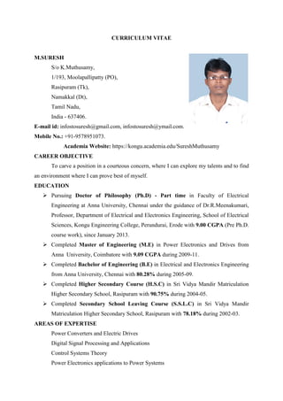 CURRICULUM VITAE
M.SURESH
S/o K.Muthusamy,
1/193, Moolapallipatty (PO),
Rasipuram (Tk),
Namakkal (Dt),
Tamil Nadu,
India - 637406.
E-mail id: infostosuresh@gmail.com, infostosuresh@ymail.com.
Mobile No.: +91-9578951073.
Academia Website: https://kongu.academia.edu/SureshMuthusamy
CAREER OBJECTIVE
To carve a position in a courteous concern, where I can explore my talents and to find
an environment where I can prove best of myself.
EDUCATION
 Pursuing Doctor of Philosophy (Ph.D) - Part time in Faculty of Electrical
Engineering at Anna University, Chennai under the guidance of Dr.R.Meenakumari,
Professor, Department of Electrical and Electronics Engineering, School of Electrical
Sciences, Kongu Engineering College, Perundurai, Erode with 9.00 CGPA (Pre Ph.D.
course work), since January 2013.
 Completed Master of Engineering (M.E) in Power Electronics and Drives from
Anna University, Coimbatore with 9.09 CGPA during 2009-11.
 Completed Bachelor of Engineering (B.E) in Electrical and Electronics Engineering
from Anna University, Chennai with 80.28% during 2005-09.
 Completed Higher Secondary Course (H.S.C) in Sri Vidya Mandir Matriculation
Higher Secondary School, Rasipuram with 90.75% during 2004-05.
 Completed Secondary School Leaving Course (S.S.L.C) in Sri Vidya Mandir
Matriculation Higher Secondary School, Rasipuram with 78.18% during 2002-03.
AREAS OF EXPERTISE
Power Converters and Electric Drives
Digital Signal Processing and Applications
Control Systems Theory
Power Electronics applications to Power Systems
 