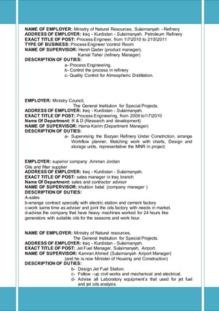 [Type text]
NAME OF EMPLOYER: Ministry of Natural Resources, Sulaimanyah - Refinery
ADDRESS OF EMPLOYER: Iraq - Kurdistan - Sulaimanyah. Petroleum Refinery
EXACT TITLE OF POST: Process Engineer, from 172010 to 2152011
TYPE OF BUSINESS: Process Engineer control Room
NAME OF SUPERVISOR: Hersh Qader (product manager),
Kamal Taher (refinery Manager)
DESCRIPTION OF DUTIES:
a- Process Engineering.
b- Control the process in refinery
c- Quality Control for Atmospheric Distillation.
EMPLOYER: Ministry Council,
The General Institution for Special Projects.
ADDRESS OF EMPLOYER: Iraq - Kurdistan - Sulaimanyah.
EXACT TITLE OF POST: Process Engineering, from 2009 to172010
Name Of Department: R & D (Research and development)
NAME OF SUPERVISOR: Hama Karim (Department Manager)
DESCRIPTION OF DUTIES:
a- Supervising the Bazyan Refinery Under Constriction, arrange
Workflow planner, Matching work with charts, Design and
storage units, representative the MNR in project.
EMPLOYER: superior company .Amman Jordan
Oils and filter supplier
ADDRESS OF EMPLOYER: Iraq - Kurdistan - Sulaimanyah.
EXACT TITLE OF POST: sales manager in Iraq branch
Name Of Department: sales and contractor advisor
NAME OF SUPERVISOR: khuldon belal (company manager )
DESCRIPTION OF DUTIES:
A-sales
b-arrange contract specially with electric station and cement factory
c-work same time as adviser and joint the oils factory with needs in market.
d-advise the company that have heavy machines worked for 24 hours like
generators with suitable oils for the seasons and work hour.
NAME OF EMPLOYER: Ministry of Natural resources,
The General Institution for Special Projects.
ADDRESS OF EMPLOYER: Iraq - Kurdistan - Sulaimanyah.
EXACT TITLE OF POST: Jet Fuel Manager, Sulaimanyah, Airport.
NAME OF SUPERVISOR: Kamran Ahmed (Sulaimanyah Airport Manager)
(and he is now Minister of Housing and Construction)
DESCRIPTION OF DUTIES:
b- Design Jet Fuel Station.
c- Follow - up civil works and mechanical and electrical.
d- Advise all Laboratory equipment’s that used for jet fuel
and jet oils analysis.
 