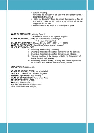 [Type text]
e- Aircraft refueling.
f- Organize the delivery of jet fuel from the refinery (Dura -
Baghdad) to the airport.
g- Make all laboratory tests to ensure the quality of fuel at
the refinery and at the station upon receipt of all the
supply of aircraft fuel.
h- Representative the MNR in Sulaimanyah Airport
NAME OF EMPLOYER: Ministry Council,
The General Institution for Special Projects.
ADDRESS OF EMPLOYER: Iraq – Kurdistan - Sulaimanyah.
Petroleum Storage Unit
EXACT TITLE OF POST: Deputy Director (21/11/2004 to -----2007)
NAME OF SUPERVISOR: Jamal Abo Baker (general manager)
DESCRIPTION OF DUTIES:
a- Unloading and Loading Controlling.
b- Organizing the distribution of oil derivatives on the stations.
c- Organizing the distribution of oil derivatives on villages.
d- Follow-up sections of the storage units to the Department of
Safety, fire and maintenance.
e- A matching process weekly, monthly and annual expense of
the reduction rate and the increase in the product.
EMPLOYER: Ministry of oils
ADDRESS OF EMPLOYER: Iraq - baghdad
EXACT TITLE OF POST: traineer engineer
Name Of Department: dura refinery
NAME OF SUPERVISOR: Yusuf ,miss Amal
DESCRIPTION OF DUTIES:
A-oils and wax manufacturing
B-jet fuel process and quality control.
c-oils calcification and analysis.
 