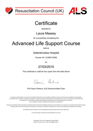 Certificate
awarded to
Laura Massey
for successfully completing the
Advanced Life Support Course
held at
Addenbrookes Hospital
Course ref: L/CAM/15/260
on
27/03/2015
This certificate is valid for four years from the date above
Prof Gavin Perkins, ALS Subcommittee Chair
The award by the Resuscitation Council (UK) of a Certificate indicates that you have successfully completed a course and by inference have undertaken active participation.
The certificate does not constitute a certificate of competence nor a licence to practise as further training is recommended and you may not be authorised to use these skills within
your employment. In some situations a disabled candidate might successfully pass all of the theoretical aspects of a course but,
due to a disability, be unable to complete all of the physical course requirements.
Employers are themselves directly responsible for establishing that their staff have the capabilities requisite to their clinical setting - this is essential in the interests of patient health and safety.
Accordingly, they must not rely to any extent on the holding by an individual of a Certificate of Qualification from the RC (UK) as lessening their responsibility in that respect.
The certificate is valid for 4 years and it is recommended that providers recertify at the end of the 4 year period.
For further information, please contact the Resuscitation Council (UK).
Resuscitation Council (UK) | Registered Company 2999414
Website: www.resus.org.uk | email: enquiries@resus.org.uk
 