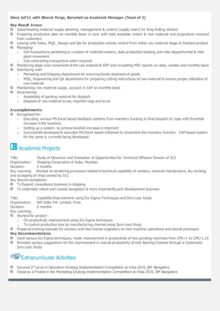 Since Jul'11 with Bharat Forge, Baramati as Assistant Manager (Team of 2)
Key Result Areas:
Spearheading material supply planning, management & control (supply chain) for Ring Rolling division
Preparing production plan on monthly basis in sync with total available orders & raw material and projections received
from customers
Liaising with Sales, MQC, Design and QA for production activity control from initial raw material stage to finished product
Managing:
o SAP transactions pertaining to creation of material masters, daily production booking and inter departmental & inter
plant movement
o Sub-contracting transactions when required
Monitoring stage wise movement of the raw material & WIP and circulating MIS reports on daily, weekly and monthly basis
Interfacing with:
o Marketing and Shipping department for ensuring timely shipment of goods
o MQC, Engineering and QA department for preparing cutting instructions of raw material to ensure proper utilization of
raw material
Maintaining raw material usage, account in SAP on monthly basis
Ascertaining:
o Availability of packing material for dispatch
o Disposal of raw material scrap, rejected rings and so on
Accomplishments:
Recognised for:
o Executing various MS Excel based feedback systems from inventory tracking to final dispatch to cope with threefold
increase in the business.
o Setting up a system to achieve twofold increase in shipment
o Successfully developed & executed MS Excel based initiatives to streamline the inventory function. SAP based system
for the same is currently being developed.
Academic Projects
Title: Study of Dynamics and Evaluation of Opportunities for Technical Offshore Division of SCI
Organization: Shipping Corporation of India, Mumbai.
Duration: 2 months
Key Learning: Worked on tendering processes related to technical capability of vendors; ensured maintenance, dry docking
and scrapping of ships owned by SCI.
Key Recommendations:
To Expand consultancy business in shipping
To Undertake inland and coastal navigation & more importantly port development business
Title: Capability Improvement using Six Sigma Techniques and Zero Loss Study
Organization: SKF India Pvt. Limited, Pune
Duration: 6 months
Key Learning:
Worked for project :
o On productivity improvement using Six Sigma techniques
o To control production loss by manufacturing channel using Zero-Loss Study
Prepared training manuals for workers and new trainee engineers on new machine operations and overall processes
Key Recommendations:
Used various Six Sigma techniques, made improvement in productivity of two grinding machines from CPK<1 to CPK>1.15
Provided various suggestions for the improvement in overall productivity of Hub Bearing Channel through a Systematic
Zero Loss Study
Extracurricular Activities
Secured 2nd prize in Operation Strategy Implementation Competition at Vista 2010, IIM Bangalore
Stood as a Finalist in the Marketing Strategy Implementation Competition at Vista 2010, IIM Bangalore
123
 