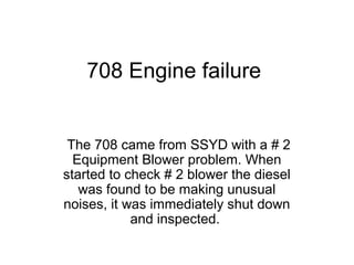 708 Engine failure
The 708 came from SSYD with a # 2
Equipment Blower problem. When
started to check # 2 blower the diesel
was found to be making unusual
noises, it was immediately shut down
and inspected.
 