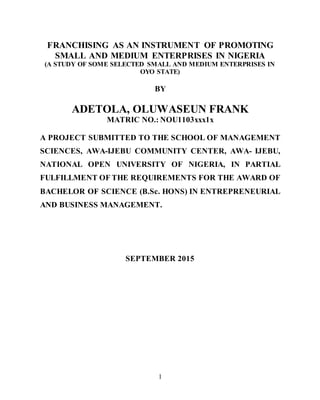 1
FRANCHISING AS AN INSTRUMENT OF PROMOTING
SMALL AND MEDIUM ENTERPRISES IN NIGERIA
(A STUDY OF SOME SELECTED SMALL AND MEDIUM ENTERPRISES IN
OYO STATE)
BY
ADETOLA, OLUWASEUN FRANK
MATRIC NO.: NOU1103xxx1x
A PROJECT SUBMITTED TO THE SCHOOL OF MANAGEMENT
SCIENCES, AWA-IJEBU COMMUNITY CENTER, AWA- IJEBU,
NATIONAL OPEN UNIVERSITY OF NIGERIA, IN PARTIAL
FULFILLMENT OF THE REQUIREMENTS FOR THE AWARD OF
BACHELOR OF SCIENCE (B.Sc. HONS) IN ENTREPRENEURIAL
AND BUSINESS MANAGEMENT.
SEPTEMBER 2015
 