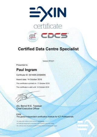 Certified Data Centre Specialist
Version R15-01
Presented to:
Paul Ingram
Certificate ID: 5814689.20586895
Award date: 14 October 2016
This certificate is printed on: 17 October 2016
This certificate is valid until: 14 October 2019
drs. Bernd W.E. Taselaar
Chief Executive Officer
EXIN
The global independent certification institute for ICT Professionals
The validity of the certificate can be checked on www.exin.com
The Certification Requirements are described in the Preparation Guide of the module
This certificate remains the property of EXIN and shall be returned immediately upon request
 
