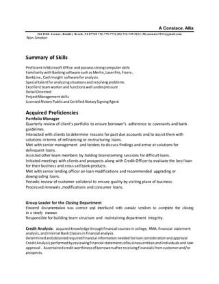 A Constace. Allia
204 Fifth Avenue, Bradley Beach, NJ 07720 732-775-7732 (H) 732-749-5212 (M) aconnie5212@gmail.com
Non-Smoker
Summary of Skills
ProficientinMicrosoftOffice andpossessstrongcomputerskills
FamiliaritywithBankingsoftware suchasMerlin,LaserPro,Fiserv,
BankLine ,Cash Insight software foranalysis.
Special talentforanalyzingsituationsandresolvingproblems
Excellentteamworkerandfunctionswell underpressure
Detail Oriented
ProjectManagementskills
LicensedNotaryPublicandCertifiedNotarySigningAgent
Acquired Proficiencies
Portfolio Manager
Quarterly review of client’s portfolio to ensure borrower’s adherence to covenants and bank
guidelines.
Interacted with clients to determine reasons for past due accounts and to assist themwith
solutions in terms of refinancing or restructuring loans.
Met with senior management and lenders to discuss findings and arrive at solutions for
delinquent loans.
Assisted other team members by holding brainstorming sessions for difficult loans.
Initiated meetings with clients and prospects along with Credit Officer to evaluate the best loan
for their business and cross sell bank products.
Met with senior lending officer on loan modifications and recommended upgrading or
downgrading loans.
Periodic review of customer collateral to ensure quality by visiting place of business.
Processed renewals ,modifications and consumer loans.
Group Leader for the Closing Department
Ensured documentation was correct and interfaced with outside vendors to complete the closing
in a timely manner.
Responsible for building team structure and maintaining department integrity.
Credit Analysis: acquired knowledgethroughfinancial coursesincollege, RMA,financial statement
analysis,andinternal BankClasses infinancial analysis
Determinedandobtainedrequiredfinancial informationneededforloanconsiderationandapproval
CreditAnalysisperformedbyreviewingfinancial statementsof businessentitiesandindividualsandloan
approval . Ascertainedcreditworthinessof borrowersafterreceivingfinancialsfromcustomerand/or
prospects.
 