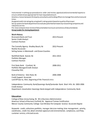 Instrumental insettingupaprocedure to order and review appraisal andenvironmental reportsto
ensure collateral wasappropriate forloanrequestedamount.
Actedas a liaisonbetweenthirdpartyconsultantsandlendingofficerstomanage feesandturnaround
times.
Assigned creditrisk ratingsbyusingbank’sratingsystembasedonqualityof borrower.
Setup systemforbankdepartmenttoevaluate potential borrowersbyresearchingcompaniesand
industriesonline.
Pre-close andpostclose review of documentationtoensure correctnessof documentation.
Group Leaderfor closingdepartment.
Work History
Brunswick Bank and Trust 2013-Present
Senior Credit Analyst
Contract Position
The Connolly Agency Bradley Beach, NJ 2012-Present
Realtor Associate -
Selling homes in Monmouth and Ocean Counties
Northfield Bank Avenel, NJ 2011-2013
Portfolio Manager
Contract Position
First State Bank Cranford, NJ 2008-2011
Portfolio Manager/Credit Analyst
Closed by FDIC
Bank of America Glen Rock, NJ 2006-2008
Credit Support Associate
Laid Off due to, then, beginning of the financial crisis
Independence Community Bank/Sovereign Bank/Santander Bank Short Hills .NJ 2003-2006
Credit Analyst
Department closed when Sovereign Bank merged with Independence Community Bank
Education
College of New Jersey Ewing, NJ BS in Business Administration
American School of Business Fairfield, NJ Appraisal Trainee Certification
Mercer County Community College East Windsor NJ Computer Science Associate Degree
Keywords: credit, collections portfolio, manager decision-making, time management, priority,
coordinates, credit risk, detail oriented appraisal and environmental, compliance, cash flow,
customer service, criticized assets
 