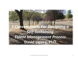 3 
Conversa+ons 
For 
Designing 
a 
Self-­‐Sustaining 
Talent 
Management 
Process 
David 
Lipsky, 
PhD 
© 
David 
Robert 
Lipsky, 
PhD 
2014 
1 
 