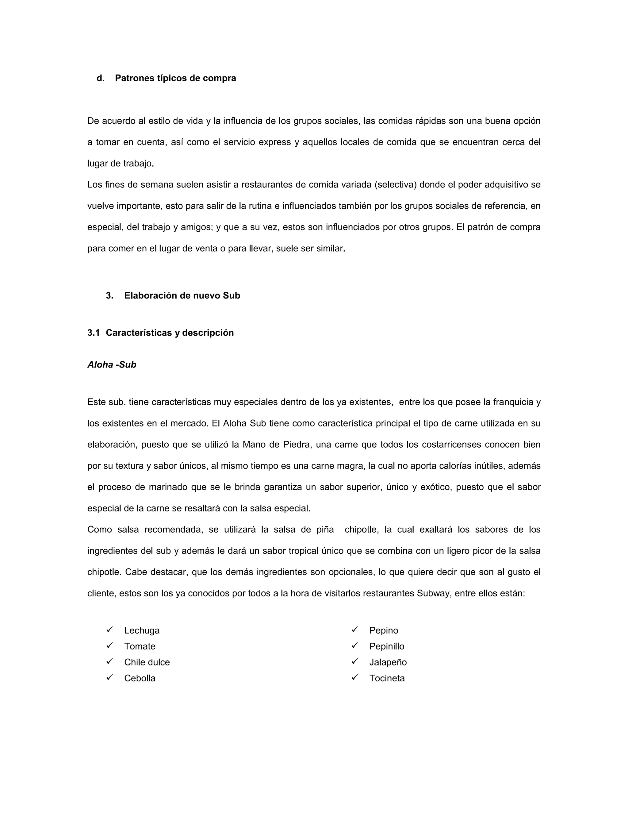 d. Patrones típicos de compra
De acuerdo al estilo de vida y la influencia de los grupos sociales, las comidas rápidas son una buena opción
a tomar en cuenta, así como el servicio express y aquellos locales de comida que se encuentran cerca del
lugar de trabajo.
Los fines de semana suelen asistir a restaurantes de comida variada (selectiva) donde el poder adquisitivo se
vuelve importante, esto para salir de la rutina e influenciados también por los grupos sociales de referencia, en
especial, del trabajo y amigos; y que a su vez, estos son influenciados por otros grupos. El patrón de compra
para comer en el lugar de venta o para llevar, suele ser similar.
3. Elaboración de nuevo Sub
3.1 Características y descripción
Aloha -Sub
Este sub. tiene características muy especiales dentro de los ya existentes, entre los que posee la franquicia y
los existentes en el mercado. El Aloha Sub tiene como característica principal el tipo de carne utilizada en su
elaboración, puesto que se utilizó la Mano de Piedra, una carne que todos los costarricenses conocen bien
por su textura y sabor únicos, al mismo tiempo es una carne magra, la cual no aporta calorías inútiles, además
el proceso de marinado que se le brinda garantiza un sabor superior, único y exótico, puesto que el sabor
especial de la carne se resaltará con la salsa especial.
Como salsa recomendada, se utilizará la salsa de piña chipotle, la cual exaltará los sabores de los
ingredientes del sub y además le dará un sabor tropical único que se combina con un ligero picor de la salsa
chipotle. Cabe destacar, que los demás ingredientes son opcionales, lo que quiere decir que son al gusto el
cliente, estos son los ya conocidos por todos a la hora de visitarlos restaurantes Subway, entre ellos están:
Lechuga
Tomate
Chile dulce
Cebolla
Pepino
Pepinillo
Jalapeño
Tocineta
 