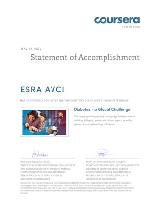 coursera.org
Statement of Accomplishment
MAY 28, 2014
ESRA AVCI
HAS SUCCESSFULLY COMPLETED THE UNIVERSITY OF COPENHAGEN'S ONLINE OFFERING OF
Diabetes - a Global Challenge
This course provides you with cutting-edge diabetes research
including biological, genetic and clinical aspects as well as
prevention and epidemiology of diabetes.
PROFESSOR JENS JUUL HOLST,
DEPUTY HEAD DEPARTMENT OF BIOMEDICAL SCIENCES
AND RESEARCH DIRECTOR AT THE NOVO NORDISK
FOUNDATION CENTER FOR BASIC METABOLIC
RESEARCH FACULTY OF HEALTH SCIENCES
UNIVERSITY OF COPENHAGEN
ASSISTANT PROFESSOR SIGNE TOREKOV,
DEPARTMENT OF BIOMEDICAL SCIENCES AND DEPUTY
DIRECTOR OF EDUCATION, NOVO NORDISK
FOUNDATION CENTER FOR BASIC METABOLIC
RESEARCH FACULTY OF HEALTH SCIENCES
UNIVERSITY OF COPENHAGEN
PLEASE NOTE: THE ONLINE OFFERING OF THIS CLASS DOES NOT REFLECT THE ENTIRE CURRICULUM OFFERED TO STUDENTS ENROLLED AT
THE UNIVERSITY OF COPENHAGEN. THIS STATEMENT DOES NOT AFFIRM THAT THIS STUDENT WAS ENROLLED AS A STUDENT AT THE
UNIVERSITY OF COPENHAGEN IN ANY WAY. IT DOES NOT CONFER A UNIVERSITY OF COPENHAGEN GRADE; IT DOES NOT CONFER UNIVERSITY
OF COPENHAGEN CREDIT; IT DOES NOT CONFER A UNIVERSITY OF COPENHAGEN DEGREE; AND IT DOES NOT VERIFY THE IDENTITY OF THE
STUDENT.
 