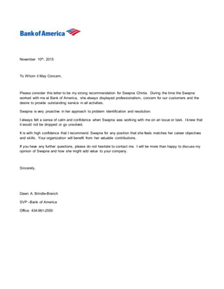 November 10th, 2015
To Whom it May Concern,
Please consider this letter to be my strong recommendation for Swapna Chinta. During the time the Swapna
worked with me at Bank of America, she always displayed professionalism, concern for our customers and the
desire to provide outstanding service in all activities.
Swapna is very proactive in her approach to problem identification and resolution.
I always felt a sense of calm and confidence when Swapna was working with me on an issue or task. I knew that
it would not be dropped or go unsolved.
It is with high confidence that I recommend Swapna for any position that she feels matches her career objectives
and skills. Your organization will benefit from her valuable contributions.
If you have any further questions, please do not hesitate to contact me. I will be more than happy to discuss my
opinion of Swapna and how she might add value to your company.
Sincerely,
Dawn A. Brindle-Branch
SVP –Bank of America
Office: 434-961-2550
 