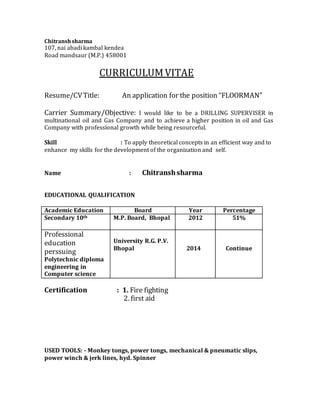 Chitranshsharma
107, nai abadi kambal kendea
Road mandsaur (M.P.) 458001
CURRICULUMVITAE
Resume/CVTitle: An application for the position “FLOORMAN”
Carrier Summary/Objective: I would like to be a DRILLING SUPERVISER in
multinational oil and Gas Company and to achieve a higher position in oil and Gas
Company with professional growth while being resourceful.
Skill : To apply theoretical concepts in an efficient way and to
enhance my skills for the development of the organization and self.
Name : Chitranshsharma
EDUCATIONAL QUALIFICATION
Academic Education Board Year Percentage
Secondary 10th M.P. Board, Bhopal 2012 51%
Professional
education
perssuing
Polytechnic diploma
engineering in
Computer science
University R.G. P.V.
Bhopal 2014 Continue
Certification : 1. Fire fighting
2. first aid
USED TOOLS: - Monkey tongs, power tongs, mechanical & pneumatic slips,
power winch & jerk lines, hyd. Spinner
 