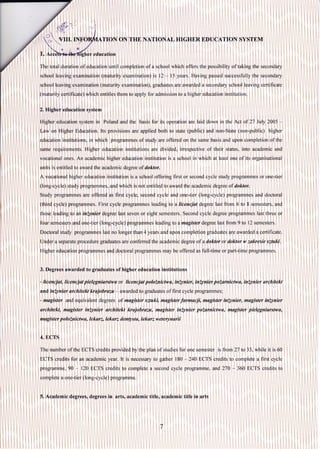 ,"a
,.';."
' TION ON THE NATIONAL HIGHER EDUCATION SYSTEM
1.A education
The total duration of education until completion of a school which offęrs the possibility of taking the secondary
school lęaving examination (maturity examination) is l2 - l5 years. Having passed successfully the secondary
school leaving examination (maturity examination), graduates are awarded a secondary school leaving certificate
(maturity certificate) which entitles them to apply for admission to a higher education institution.
2. Higher education system
Higher education system in Poland and the basis for its operation are laid down in the Act of 27 July 2005
I-aw,on Higher Education. lts provisions are applied both to state (public) and non-State (non-public) higher
ęducation institutions, in which programmes of study are offered on lhe same basis and upon completion of the
sarłe requirements. Higher education institutions are divided, irrespective of their status, into academic and
vocationa| ones. An academic higher education institution is a school in which at least one of its organisational
units is entitled to award the academic degree of doktor.
A vocational higher education institution is a school offering first or second cycle study programmes or one-tier
(long,cycle):study programmes, and which is not entitled to award the academic degree of doktor.
Study programmes are offered as first cycle, second cycle and one-tier (long-cycle) programmęs and doctoral
(th,ird cycle) programrnes. First cycle programmes leading to a licencjat degree last fronr 6 to 8 semesters, and
those leading to an inżynier degree last seven or eight semesters. Second cycle degree programmes last three or
fóur sernesters and one-tier (long-cycle) programmes leading to a magister degree last from 9 to 12 semesters.
Doctoral study programmes last no longer than 4 years and upon completion graduates are awarded a certificate.
Under a separate procedure graduates are conferred the academic degree of a doktor or doktor w zakresie szluki.
Higher education programmęs and doctoral programmes may be offered as full-time or palt-time programil,les.
3. Degrees awarded to graduates of higher education institutions
- licencjat, Iicencjat pielęgniałstwa or licencjat połoiłtictwa,inąynieł, inżynier pożantictwa, inżynier architekt
and inżynier architekt krajobrazu - awarded to graduates of first cycle programmes;
- magister and equivalent degrees of magister sztuki, magister farmacji, magister iniynier, mugister iniynier
architekt, ntagister inżynier archi.tekt krajobrazu, magister inżynier pożarnictwa, magister pielęgniarstwa,
nugisler polożnictwa, Iekarz, Iekarz clentysto, lekarz weterynarii
4. ECTS
The number of the ECTS credits provided by the plan of studies for one semester is from 2'7 to 33, while it is 60
ECTS,credits for an academic year. lt is necessary to gather l80 - 240 ECTS credits to complete a first cycle
programme, 90 - l2O ECTS credits to complete a second cycle programme, and 270 - 360 ECTS credits to
complete a one-lier (long-cycle) programme.
,5, Academic degreeso degrees in arts, academic title, academic title in arts
 