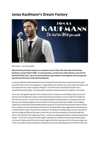 Jonas Kaufmann’s Dream Factory
Griet Leyers · 14 January 2015
Whylimit these fantastic songsto an occasional encore?That isthe basic idea behindJonas
Kaufmann’s project‘Berlin1930.’ In a documentary,a recital serieswithorchestra, and a CD ‘Du
bist die Weltfür mich,’star tenor Jonas Kaufmann pays tribute to the forgotten and unsurpassed
operettaand filmmusic ofthe WeimarRepublic.
In January1926 the celebratedbelcantotenorRichardTauberbecomesasuperstarthanksto the
song‘Gern hab’ ich die Frauengeküsst.’Supportedbynew mediaformssuchasradioand talkies,the
hitsong fromFranz Lehar’soperetta“Paganini”transformsthe name RichardTauberintoa
householdwordovernight –simultaneouslycreatingrenewedsuccessforcomposerFranzLehar.
Those were the goldendaysfortenors.BesidesLehar,composerssuchasRobertStolz,Emmerich
Kalmanand Paul Abrahamviedtooutdoeach otherbywritingevermore wonderfulmelodiesfor
theirfavorite tenors.Inspite of the eventuallyacidifiedfriendshipbetweencomposersLeharand
Kalman,describedbydaughterYvonne Kalmaninthe documentary‘Berlin1930,’ the friendship,
cooperationandprofessional flexibilitywithinagroupof verytalentedartistsbasedinBerlinatthat
time isstriking.Forexample Kalman’sfavorite tenorHubertMarischkastagedoperettaproductions
inwhichRichard Tauberstarredas the leadtenor.HisbrotherErnstMarischka, knownas directorof
the Sissi trilogywithRomySchneider,wrote the lyricsforthe worldwide hit‘Dubistdie Weltfür
mich’inthe operetta‘DerSingendenTraum’ –whichwas composedandoftenconductedbyRichard
Tauber– while tenorJosephSchmidtsangthe leadingrole.JosephSchmidtwasyetanothergreat
star tenorof that period.Atthe diminutive heightof 1m55 he was tooshort for the operastage,but
inthe newmediaof radioandtalkies,hisgorgeousvoice andunderdogcharmturnedhimintoastar.
 