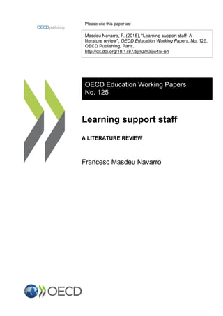 Please cite this paper as:
Masdeu Navarro, F. (2015), “Learning support staff: A
literature review”, OECD Education Working Papers, No. 125,
OECD Publishing, Paris.
http://dx.doi.org/10.1787/5jrnzm39w45l-en
OECD Education Working Papers
No. 125
Learning support staff
A LITERATURE REVIEW
Francesc Masdeu Navarro
 
