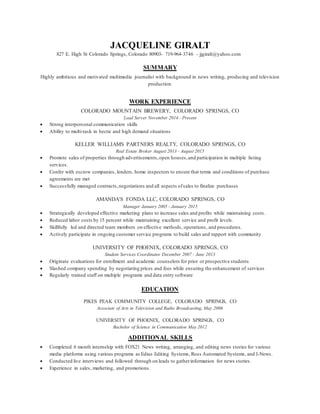 JACQUELINE GIRALT
827 E. High St Colorado Springs, Colorado 80903- 719-964-3746 - jjgiralt@yahoo.com
SUMMARY
Highly ambitious and motivated multimedia journalist with background in news writing, producing and television
production.
WORK EXPERIENCE
COLORADO MOUNTAIN BREWERY, COLORADO SPRINGS, CO
Lead Server November 2014 - Present
 Strong interpersonal communication skills
 Ability to multi-task in hectic and high demand situations
KELLER WILLIAMS PARTNERS REALTY, COLORADO SPRINGS, CO
Real Estate Broker August 2013 - August 2015
 Promote sales of properties through advertisements,open houses,and participation in multiple listing
services.
 Confer with escrow companies, lenders, home inspectors to ensure that terms and conditions of purchase
agreements are met
 Successfully managed contracts,negotiations and all aspects ofsales to finalize purchases
AMANDA'S FONDA LLC, COLORADO SPRINGS, CO
Manager January 2005 - January 2015
 Strategically developed effective marketing plans to increase sales and profits while maintaining costs .
 Reduced labor costs by 15 percent while maintaining excellent service and profit levels.
 Skillfully led and directed team members on effective methods, operations, and procedures.
 Actively participate in ongoing customer service programs to build sales and rapport with community
UNIVERSITY OF PHOENIX, COLORADO SPRINGS, CO
Student Services Coordinator December 2007 - June 2013
 Originate evaluations for enrollment and academic counselors for prior or prospective students
 Slashed company spending by negotiating prices and fees while ensuring the enhancement of services
 Regularly trained staff on multiple programs and data entry software
EDUCATION
PIKES PEAK COMMUNITY COLLEGE, COLORADO SPRINGS, CO
Associate of Arts in Television and Radio Broadcasting, May 2006
UNIVERSITY OF PHOENIX, COLORADO SPRINGS, CO
Bachelor of Science in Communication May 2012
ADDITIONAL SKILLS
 Completed 6 month internship with FOX21 News writing, arranging, and editing news stories for various
media platforms using various programs as Edius Editing Systems, Ross Automated Systems, and I-News.
 Conducted live interviews and followed through on leads to gatherinformation for news stories.
 Experience in sales, marketing, and promotions.
 