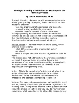 Strategic Planning - Definitions of Key Steps in the
Planning Process
By Laurie Roemmele, Ph.D.
Strategic Planning - Process by which an organization sets
future goals (usually three year) linked to mission for new
initiatives that will:
-turn key organizational weaknesses into strengths
-respond to key trends in the community
-increase the effectiveness of current strategies
Strategic planning assumes that current initiatives will
continue as long as they are not considered weaknesses and
that new initiatives are limited in number to allow
time/energy for both new and current initiatives.
Mission Review - The most important board policy, which
answers the questions:
-what difference does the organization make?
-for whom?
-what is unique about the way this organization does its'
work?
The mission does not address how the work is done (lists of
services). A strong mission gives clear focus to the
parameters of the work (can't be everything to everybody).
An organization's mission should be reviewed at the
beginning of every planning cycle.
Vision - This is the organization's statement of when it can
go out of business - what problem will be solved or
ameliorated? Vision statements should feel close to
impossible and address a compelling social need.
Values - The values of an organization, as identified in board
policies, identify ethical limits placed on the organization for
the long term. They provide answers to the question of what
should be always true about the way you do your work (or
conversely, what should never be allowed to happen in your
 