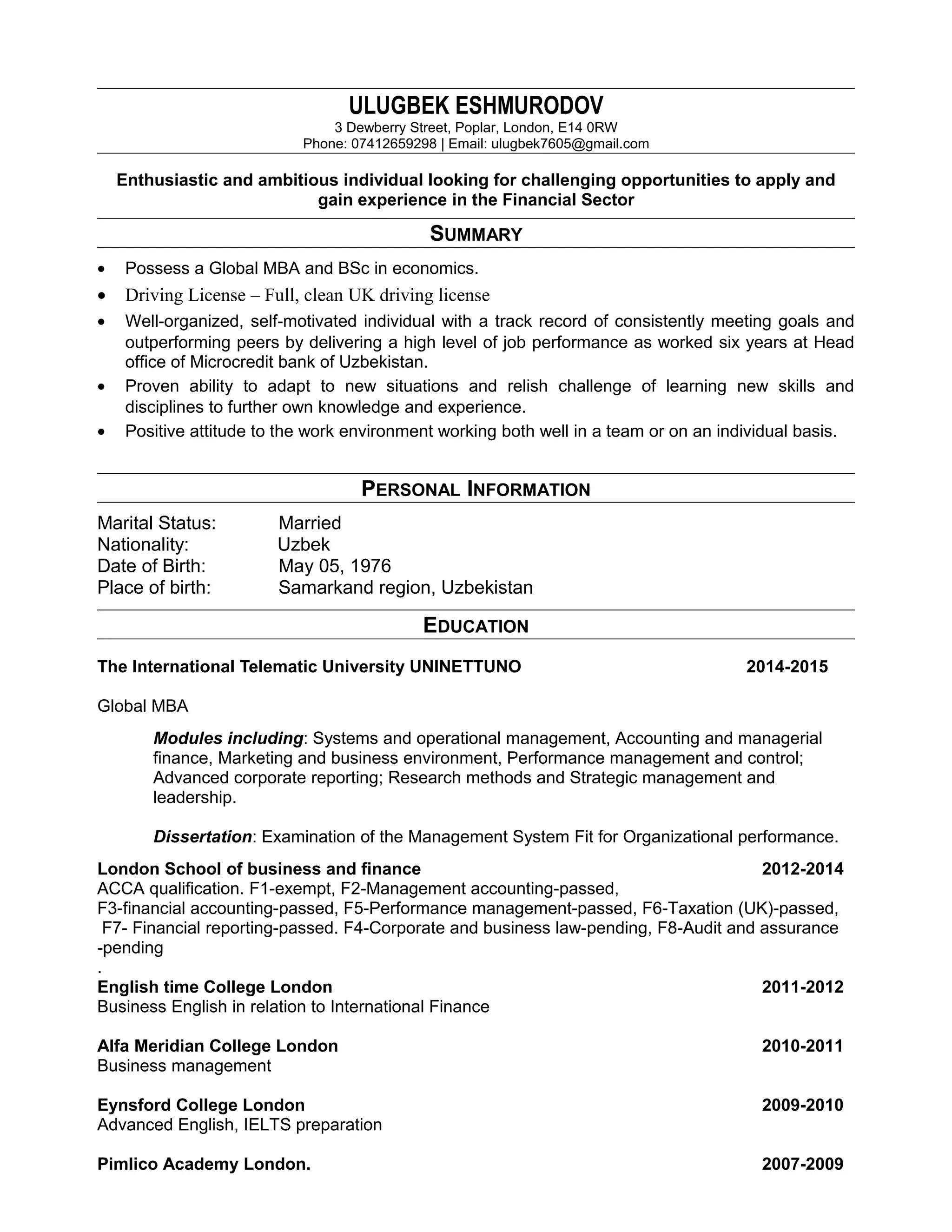 ULUGBEK ESHMURODOV
3 Dewberry Street, Poplar, London, E14 0RW
Phone: 07412659298 | Email: ulugbek7605@gmail.com
Enthusiastic and ambitious individual looking for challenging opportunities to apply and
gain experience in the Financial Sector
SUMMARY
• Possess a Global MBA and BSc in economics.
• Driving License – Full, clean UK driving license
• Well-organized, self-motivated individual with a track record of consistently meeting goals and
outperforming peers by delivering a high level of job performance as worked six years at Head
office of Microcredit bank of Uzbekistan.
• Proven ability to adapt to new situations and relish challenge of learning new skills and
disciplines to further own knowledge and experience.
• Positive attitude to the work environment working both well in a team or on an individual basis.
PERSONAL INFORMATION
Marital Status: Married
Nationality: Uzbek
Date of Birth: May 05, 1976
Place of birth: Samarkand region, Uzbekistan
EDUCATION
The International Telematic University UNINETTUNO 2014-2015
Global MBA
Modules including: Systems and operational management, Accounting and managerial
finance, Marketing and business environment, Performance management and control;
Advanced corporate reporting; Research methods and Strategic management and
leadership.
Dissertation: Examination of the Management System Fit for Organizational performance.
London School of business and finance 2012-2014
ACCA qualification. F1-exempt, F2-Management accounting-passed,
F3-financial accounting-passed, F5-Performance management-passed, F6-Taxation (UK)-passed,
F7- Financial reporting-passed. F4-Corporate and business law-pending, F8-Audit and assurance
-pending
.
English time College London 2011-2012
Business English in relation to International Finance
Alfa Meridian College London 2010-2011
Business management
Eynsford College London 2009-2010
Advanced English, IELTS preparation
Pimlico Academy London. 2007-2009
 