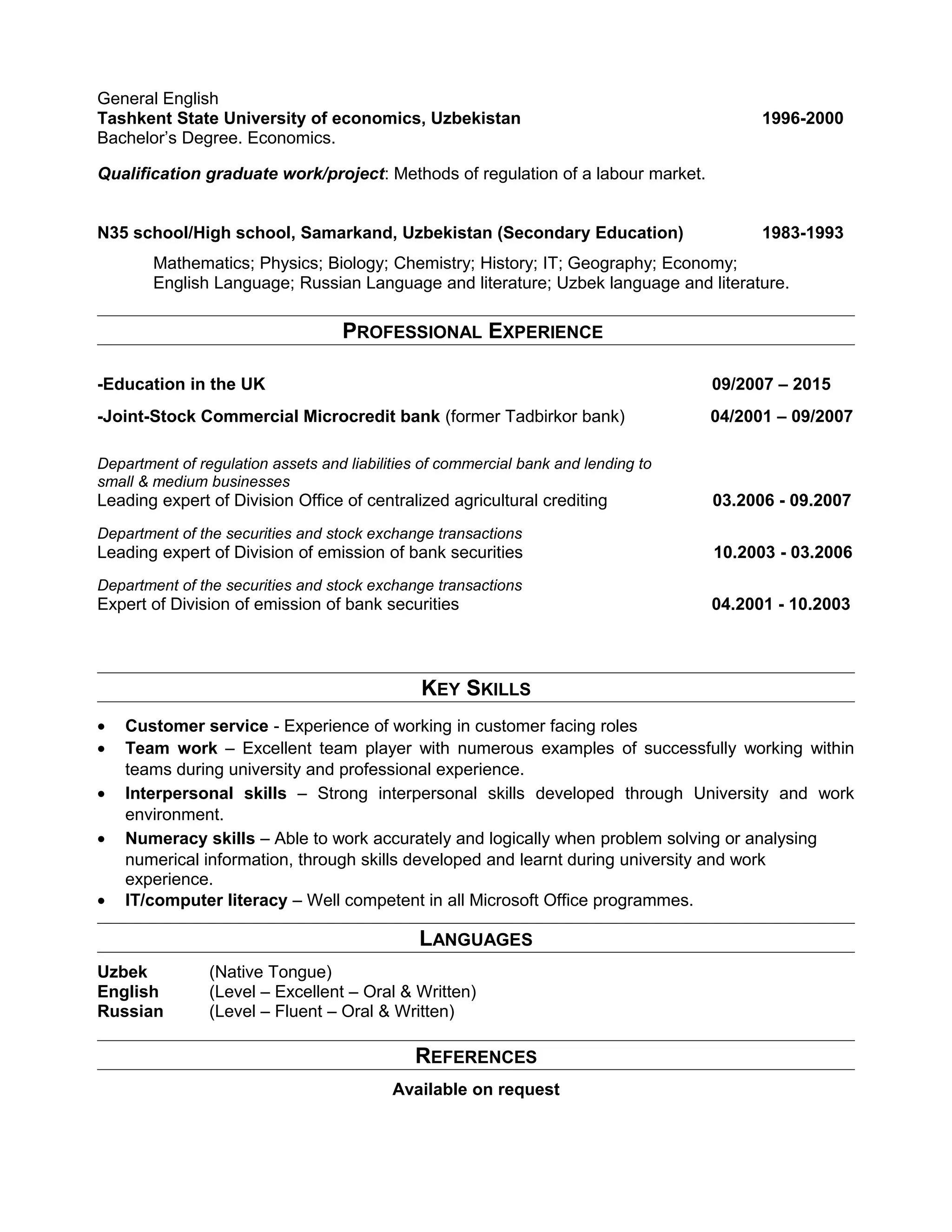 General English
Tashkent State University of economics, Uzbekistan 1996-2000
Bachelor’s Degree. Economics.
Qualification graduate work/project: Methods of regulation of a labour market.
N35 school/High school, Samarkand, Uzbekistan (Secondary Education) 1983-1993
Mathematics; Physics; Biology; Chemistry; History; IT; Geography; Economy;
English Language; Russian Language and literature; Uzbek language and literature.
PROFESSIONAL EXPERIENCE
-Education in the UK 09/2007 – 2015
-Joint-Stock Commercial Microcredit bank (former Tadbirkor bank) 04/2001 – 09/2007
Department of regulation assets and liabilities of commercial bank and lending to
small & medium businesses
Leading expert of Division Office of centralized agricultural crediting 03.2006 - 09.2007
Department of the securities and stock exchange transactions
Leading expert of Division of emission of bank securities 10.2003 - 03.2006
Department of the securities and stock exchange transactions
Expert of Division of emission of bank securities 04.2001 - 10.2003
KEY SKILLS
• Customer service - Experience of working in customer facing roles
• Team work – Excellent team player with numerous examples of successfully working within
teams during university and professional experience.
• Interpersonal skills – Strong interpersonal skills developed through University and work
environment.
• Numeracy skills – Able to work accurately and logically when problem solving or analysing
numerical information, through skills developed and learnt during university and work
experience.
• IT/computer literacy – Well competent in all Microsoft Office programmes.
LANGUAGES
Uzbek (Native Tongue)
English (Level – Excellent – Oral & Written)
Russian (Level – Fluent – Oral & Written)
REFERENCES
Available on request
 