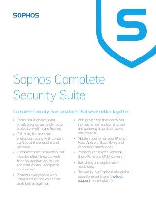 Sophos Complete 
Security Suite 
Complete security from products that work better together 
ÌÌ Combines endpoint, data, 
email, web, server and mobile 
protection—all in one license 
ÌÌ Full-disk, file and email 
encryption, along with content 
control at the endpoint and 
gateway 
ÌÌ Endpoint threat protection that 
includes client firewall; web 
filtering; application, device 
and data control, and patch 
assessment 
ÌÌ Protects everywhere with 
integrated technologies that 
work better together 
ÌÌ Web protection that combines 
the best of our endpoint, cloud 
and gateway to protect users 
everywhere 
ÌÌ Mobile security for your iPhone, 
iPad, Android, BlackBerry and 
Windows smartphones 
ÌÌ Protects Microsoft Exchange, 
SharePoint and UNIX servers 
ÌÌ Switching and deployment 
made easy 
ÌÌ Backed by our SophosLabs global 
security experts and the best 
support in the industry 
 