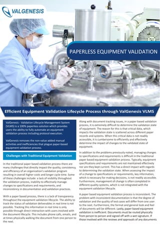 ValGenesis - Validation Lifecycle Management System
(VLMS) is a 100% paperless solution which provides
users the ability to fully automate an equipment
validation process including protocol execution.
ValGenesis removes the non-value added manual
activities and inefficiencies that plague paper-based
equipment validation process.
In the traditional paper based validation process there are
many challenges that directly impact the quality, consistency,
and efficiency of an organization's validation program
resulting in overall higher costs and longer cycle time. Some
of these challenges include: a lack of visibility throughout
the validation process, inability to effectively manage
changes to specifications and requirements, and
inconsistency in documentation and validation practices.
With a paper based process, there is a lack of transparency
throughout the equipment validation lifecycle. The ability to
track the status of validation deliverables in real time is not
possible. Tracking this information in real time is only
possible through direct interaction with users involved with
the document lifecycle. This includes phone calls, emails, and
at times physically walking the document from one person to
the next.
Challenges with Traditional Equipment Validation
Along with document tracking issues, in a paper based validation
process, it is extremely difficult to determine the validation state
of equipment. The reason for this is that critical data, which
impacts the validation state is scattered across different paper
records and systems. When this critical data is not readily
accessible, it is cumbersome to efficiently and effectively
determine the impact of changes to the validated state of
equipment.
In addition to the problems previously noted, managing changes
to specifications and requirements is difficult in the traditional
paper based equipment validation process. Typically, equipment
specifications and requirements are not maintained effectively
nor are they kept current. This has a direct impact with regards
to determining the validation state. When assessing the impact
of a change to specifications or requirements, key information,
which is necessary for making decisions, is not readily accessible.
Furthermore, management of change is often completed in
different quality systems, which is not integrated with the
equipment validation lifecycle
A paper based equipment validation process is inconsistent. The
problem with inconsistent documentation is that the degree of
validation and the quality of test cases will differ from one user
to the next. Furthermore, the format and general look and feel
of documents will be different.
.
Lastly, paper based equipment
validation is inefficient. Documents must be routed physically
from person to person and signed off with a wet signature. If
those involved with the reviews and approvals of any documents
Efficient Equipment Validation Lifecycle Process through ValGenesis VLMS
PAPERLESS EQUIPMENT VALIDATION
VALGENESIS
 