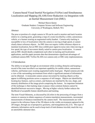 Camera-based Visual Inertial Navigation (VisNav) and Simultaneous
Localization and Mapping (SLAM) Error Reduction via Integration with
an Inertial Measurement Unit (IMU).
Michael Shawn Quinn
Graduate Student, Computer Science and Software Engineering
University of Washington, Bothell, WA
Abstract
The pose or position of a single camera in 3D can be used to monitor and track location
relative to a starting point, generating a map of a route travelled by a robot, autonomous
vehicle, or a human wearing an augmented reality headset. Camera-only tracking is
susceptible to loss of localization when the camera is moving at high speed, or cannot
clearly detect reference objects. An IMU does not require visible reference objects to
maintain localization, but an IMU does exhibit poor signal-to-noise ratio when moving at
low speed, the type of movement ideally suited to camera pose localization. A camera
and an IMU should ideally complement each other in tracking and localization
applications, and this paper presents data that demonstrates significant advantages of
combined camera-IMU VisNav/SLAM over camera-only or IMU-only implementations.
1.0 Introduction
The ability to navigate through an environment while avoiding obstacles and keeping a
record of the route travelled is an important capability for mobile robots, autonomous
vehicles, and human users wearing augmented reality head gear. Digital cameras provide
a view of the surrounding environment from which a significant amount of information
can be obtained. A monocular camera senses movement by tracking objects as they
appear in differing positions across a sequence of still images. Objects are identified by
locating key features, such as corners, and features are matched by the size, shape, and
intensity distribution of the image pixels comprising the feature. An important limitation
of this technique is that tracking stops or pauses when common features cannot be
identified between successive images. Moving at higher velocity further reduces the
likelihood of acceptable feature identification and tracking.
The term Visual Odometry, as discussed by [4] refers to the processing of images from a
camera or cameras to obtain sequences of camera translation measurements, incremental
measurements of distances translated by the camera itself. The measurements are with
respect to the reference frame of the 3D objects in the visible environment captured in the
2D images, through use of perspective geometry, and triangulation [6], [13]. This type of
odometry information can be used to keep track of total distance traveled, much the way
an automobile odometer does.
 