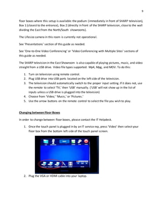 9
floor boxes where this setup is available: the podium (immediately in front of SHARP television),
Box 1 (closest to the entrance), Box 2 (directly in front of the SHARP television, close to the wall
dividing the East from the North/South showrooms).
The Lifesize camera in this room is currently not operational.
See ‘Presentations’ section of this guide as needed.
See ‘One-to-One Video Conferencing’ or ‘Video Conferencing with Multiple Sites’ sections of
this guide as needed.
The SHARP television in the East Showroom is also capable of playing pictures, music, and video
straight from a USB drive. Video file types supported: Mp4, Mpg, and MOV. To do this:
1. Turn on television using remote control.
2. Plug USB drive into USB ports located on the left side of the television.
3. The television should automatically switch to the proper input setting. If it does not, use
the remote to select ‘TV,’ then ‘USB’ manually. (‘USB’ will not show up in the list of
inputs unless a USB drive is plugged into the television)
4. Choose from ‘Video,’ ‘Music,’ or ‘Pictures.’
5. Use the arrow buttons on the remote control to select the file you wish to play.
Changing between Floor Boxes
In order to change between floor boxes, please contact the IT Helpdesk.
1. Once the touch panel is plugged in by an IT service rep, press ‘Video’ then select your
floor box from the bottom left side of the touch panel screen.
2. Plug the VGA or HDMI cable into your laptop.
 