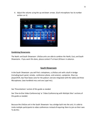 11
4. Adjust the volume using the up and down arrows. (Each microphone has its number
written on it)
Combining Showrooms
The North and South Showroom LifeSize units are able to combine the North, East, and South
Showrooms. If you want this done, please contact IT at least 24 hours in advance.
South Showroom
In the South Showroom you will find: a telephone, a LifeSize unit with a built in bridge
(including touch panel, remote, conference phone, and camera), a projector, Blue-ray
player/VCR, two floor boxes (one for the podium and one integrated with the table) and three
Microphones (two handheld mics and one Lapel mic).
See ‘Presentations’ section of this guide as needed.
See ‘One-to-One Video Conferencing’ or ‘Video Conferencing with Multiple Sites’ sections of
this guide as needed.
Because the LifeSize unit in the South Showroom has a bridge built into the unit, it is able to
invite multiple participants to video conferences instead of requiring them to join on their own.
To do this:
 