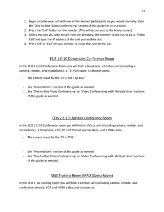 12
1. Begin a conference call with one of the desired participants as you would normally. (See
the ‘One-to-One Video Conferencing’ section of this guide for instructions)
2. Press the ‘Call’ button on the remote. (This will return you to the home screen)
3. Select the unit you wish to call from the directory, the recently called list, or go to ‘Video
Call’ and type the IP address of the unit you wish to dial.
4. Press ‘OK’ or ‘Call’ on your remote to invite that unit to the call.
EEJS 1 E-10 Downstairs Conference Room
In the EEJS 1 E-10 Conference Room you will find: a telephone, a LifeSize unit (including a
camera, remote, and microphone), a TV, VGA cable, 5 Ethernet ports.
- The correct input for the TV is ‘Set Top Box.’
- See ‘Presentations’ section of this guide as needed.
- See ‘One-to-One Video Conferencing’ or ‘Video Conferencing with Multiple Sites’ sections
of this guide as needed.
EEJS 2 E-10 Upstairs Conference Room
In the EEJS 2 E-10 Conference room you will find a LifeSize unit (including camera, remote, and
microphone), a telephone, a LG TV, 10 Ethernet ports/cables, and a VGA cable.
- The correct input for the TV is ‘DVI.’
- See ‘Presentations’ section of this guide as needed.
- See ‘One-to-One Video Conferencing’ or ‘Video Conferencing with Multiple Sites’ sections
of this guide as needed.
EEJS Training Room (MRO Obeya Room)
In the EEJS E-10 Training Room you will find: a LifeSize unit (including camera, remote, and
conference phone), VGA and HDMI cable, and a projector.
 