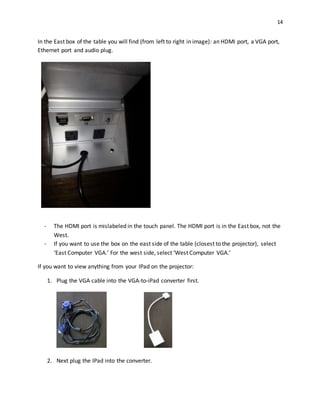 14
In the East box of the table you will find (from left to right in image): an HDMI port, a VGA port,
Ethernet port and audio plug.
- The HDMI port is mislabeled in the touch panel. The HDMI port is in the East box, not the
West.
- If you want to use the box on the east side of the table (closest to the projector), select
‘East Computer VGA.’ For the west side, select ‘West Computer VGA.’
If you want to view anything from your IPad on the projector:
1. Plug the VGA cable into the VGA-to-iPad converter first.
2. Next plug the IPad into the converter.
 