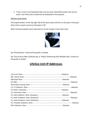 15
3. If your screen is not displayed make sure you have selected the proper box (east or
west). Your IPad screen should now be displayed on the projector.
Wireless touch panel:
Pressing the button on the top right side of the touch panel will turn on the panel. Pressing it
three times in quick succession will power it off.
When finished using the touch panel place it on the charger in the break room.
See ‘Presentations’ section of this guide as needed.
See ‘One-to-One Video Conferencing’ or ‘Video Conferencing with Multiple Sites’ sections of
this guide as needed
LifeSize Unit IP Addresses
LAX Lunch Room - - - - - - - - - - - - - - - - - - - - - - - - - - - - - - - - - - - - - - - - - - -Redacted
BDL Training Room - - - - - - - - - - - - - - - - - - - - - - - - - - - - - - - - - - - - - - - - - - - - - - - - - - Redacted
BNA Board Room - - - - - - - - - - - - - - - - - - - - - - - - - - - - - - - - - - - - - - - - - - - Redacted
DC Office - - - - - - - - - - - - - - - - - - - - - - - - - - - - - - - - - - - - - - - - - - - - - - - - - - - - - - - - - - Redacted
EEJS Obeya (training) Room - - - - - - - - - - - - - - - - - - - - - - - - - - - - - - - - - - - Redacted
FLL IT Conference Room - - - - - - - - - - - - - - - - - - - - - - - - - - - - - - - - - - - - - - - - - - - - - - - Redacted
FLL EEJS 1 Downstairs - - - - - - - - - - - - - - - - - - - - - - - - - - - - - - - - - - - - - - Redacted
FLL Commercial Sales - - - - - - - - - - - - - - - - - - - - - - - - - - - - - - - - - - - - - - - - - - - - - - - - Redacted
FLL East Conference Room (Showroom) - - - - - - - - - - - - - - - - - - - - - - - - - - Redacted
FLL North Conference Room (Showroom)- - - - - - - - - - - - - - - - - - - - - - - - - - - - - - - - - - - Redacted
FLL South Conference Room (Showroom) - - - - - - - - - - - - - - - - - - - - - - - - - Redacted
FLL President Conference Room - - - - - - - - - - - - - - - - - - - - - - - - - - - - - - - - - - - - - - - - - - Redacted
IWA Conference Room - - - - - - - - - - - - - - - - - - - - - - - - - - - - - - - - - - - - - - - Redacted
 