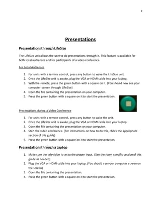 2
Presentations
PresentationsthroughLifeSize
The LifeSize unit allows the user to do presentations through it. This feature is available for
both local audiences and for participants of a video conference.
For Local Audiences
1. For units with a remote control, press any button to wake the LifeSize unit.
2. Once the LifeSize unit is awake, plug the VGA or HDMI cable into your laptop.
3. With the remote, press the green button with a square on it. (You should now see your
computer screen through LifeSize)
4. Open the file containing the presentation on your computer.
5. Press the green button with a square on it to start the presentation.
Presentations during a Video Conference
1. For units with a remote control, press any button to wake the unit.
2. Once the LifeSize unit is awake, plug the VGA or HDMI cable into your laptop.
3. Open the file containing the presentation on your computer.
4. Start the video conference. (For instructions on how to do this, check the appropriate
section of this guide)
5. Press the green button with a square on it to start the presentation.
PresentationsthroughaLaptop
1. Make sure the television is set to the proper input. (See the room specific section of this
guide as needed)
2. Plug the VGA or HDMI cable into your laptop. (You should see your computer screen on
the screen)
3. Open the file containing the presentation.
4. Press the green button with a square on it to start the presentation.
 
