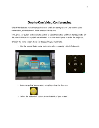3
One-to-One Video Conferencing
One of the features available on your LifeSize unit is the ability to have One-on-One video
conferences, both with units inside and outside the USA.
First, press any button on the remote control to wake the LifeSize unit from standby mode. (If
the unit also has a touch panel, you will need to use the touch panel to wake the projector)
Once on the home screen, there are three paths you might take.
1. Use the up and down arrow buttons to select a recently called LifeSize unit.
2. Press the yellow button with a triangle to view the directory.
3. Select the ‘Video Call’ option on the left side of your screen.
 