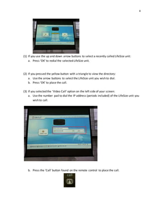 4
(1) If you use the up and down arrow buttons to select a recently called LifeSize unit:
a. Press ‘OK’ to redial the selected LifeSize unit.
(2) If you pressed the yellow button with a triangle to view the directory:
a. Use the arrow buttons to select the LifeSize unit you wish to dial.
b. Press ‘OK’ to place the call.
(3) If you selected the ‘Video Call’ option on the left side of your screen:
a. Use the number pad to dial the IP address (periods included) of the LifeSize unit you
wish to call.
b. Press the ‘Call’ button found on the remote control to place the call.
 