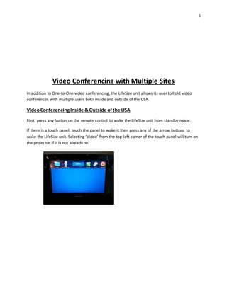 5
Video Conferencing with Multiple Sites
In addition to One-to-One video conferencing, the LifeSize unit allows its user to hold video
conferences with multiple users both inside and outside of the USA.
VideoConferencing Inside &Outside of the USA
First, press any button on the remote control to wake the LifeSize unit from standby mode.
If there is a touch panel, touch the panel to wake it then press any of the arrow buttons to
wake the LifeSize unit. Selecting ‘Video’ from the top left corner of the touch panel will turn on
the projector if it is not already on.
 