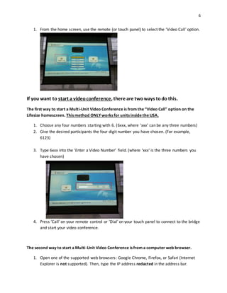 6
1. From the home screen, use the remote (or touch panel) to select the ‘Video Call’ option.
If you want to start a videoconference, there are twoways todo this.
The first way to start a Multi-Unit Video Conference is from the “Video Call” option on the
Lifesize homescreen. This method ONLY works for units inside the USA.
1. Choose any four numbers starting with 6. (6xxx, where ‘xxx’ can be any three numbers)
2. Give the desired participants the four digit number you have chosen. (For example,
6123)
3. Type 6xxx into the ‘Enter a Video Number’ field. (where ‘xxx’ is the three numbers you
have chosen)
4. Press ‘Call’ on your remote control or ‘Dial’ on your touch panel to connect to the bridge
and start your video conference.
The second way to start a Multi-Unit Video Conference is from a computer web browser.
1. Open one of the supported web browsers: Google Chrome, Firefox, or Safari (Internet
Explorer is not supported). Then, type the IP address redacted in the address bar.
 