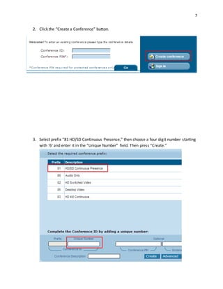 7
2. Click the “Create a Conference” button.
3. Select prefix “81 HD/SD Continuous Presence,” then choose a four digit number starting
with ‘6’ and enter it in the “Unique Number” field. Then press “Create.”
 