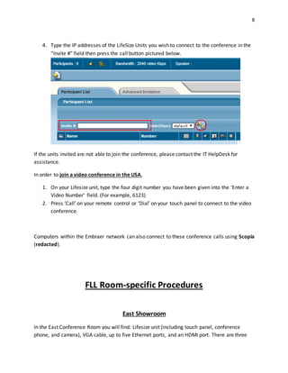 8
4. Type the IP addresses of the LifeSize Units you wish to connect to the conference in the
“Invite #” field then press the call button pictured below.
If the units invited are not able to join the conference, please contact the IT HelpDesk for
assistance.
In order to join a video conference in the USA,
1. On your Lifesize unit, type the four digit number you have been given into the ‘Enter a
Video Number’ field. (For example, 6123)
2. Press ‘Call’ on your remote control or ‘Dial’ on your touch panel to connect to the video
conference.
Computers within the Embraer network can also connect to these conference calls using Scopia
(redacted).
FLL Room-specific Procedures
East Showroom
In the East Conference Room you will find: Lifesize unit (including touch panel, conference
phone, and camera), VGA cable, up to five Ethernet ports, and an HDMI port. There are three
 