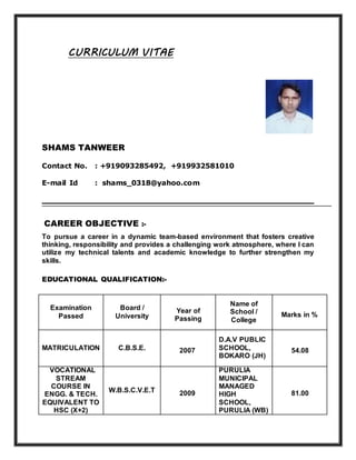 CURRICULUM VITAE
SHAMS TANWEER
Contact No. : +919093285492, +919932581010
E-mail Id : shams_0318@yahoo.com
CAREER OBJECTIVE :-
To pursue a career in a dynamic team-based environment that fosters creative
thinking, responsibility and provides a challenging work atmosphere, where I can
utilize my technical talents and academic knowledge to further strengthen my
skills.
EDUCATIONAL QUALIFICATION:-
Examination
Passed
Board /
University
Year of
Passing
Name of
School /
College
Marks in %
MATRICULATION C.B.S.E. 2007
D.A.V PUBLIC
SCHOOL,
BOKARO (JH)
54.08
VOCATIONAL
STREAM
COURSE IN
ENGG. & TECH.
EQUIVALENT TO
HSC (X+2)
W.B.S.C.V.E.T 2009
PURULIA
MUNICIPAL
MANAGED
HIGH
SCHOOL,
PURULIA (WB)
81.00
 