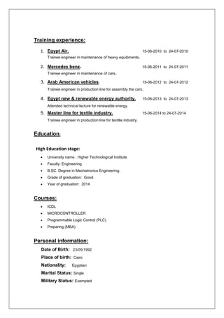 Training experience:
1. Egypt Air. 15-06-2010 to 24-07-2010
Trainee engineer in maintenance of heavy equibments.
2. Mercedes benz. 15-06-2011 to 24-07-2011
Trainee engineer in maintenance of cars.
3. Arab American vehicles. 15-06-2012 to 24-07-2012
Trainee engineer in production line for assembly the cars.
4. Egypt new & renewable energy authority. 15-06-2013 to 24-07-2013
Attended technical lecture for renewable energy.
5. Master line for textile industry. 15-06-2014 to 24-07-2014
Trainee engineer in production line for textille industry.
Education:
High Education stage:
 University name : Higher Technological Institute
 Faculty: Engineering
 B.SC. Degree in Mechatronics Engineering.
 Grade of graduation: Good.
 Year of graduation: 2014
Courses:
 ICDL
 MICROCONTROLLER
 Programmable Logic Control (PLC)
 Preparing (MBA)
Personal information:
Date of Birth: 23/05/1992
Place of birth: Cairo
Nationality: Egyptian
Marital Status: Single
Military Status: Exempted
 