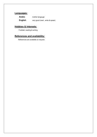 Languages:
Arabic mother langauge
English very good (read , write & speak)
Hobbies & Interests:
Football, reading & writing
References and availability:
References are available on request.
 