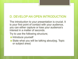 D. DEVELOP AN OPEN INTRODUCTION
The introduction to your presentation is crucial. It
is your first point of contact with your audience,
you can either capture or lose your audience’s
interest in a matter of seconds.
Try to use the following structure;
 Introduce yourself
 State what you will be talking about(eg. Topic
or subject area)
 