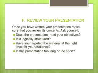 F. REVIEW YOUR PRESENTATION
Once you have written your presentation make
sure that you review its contents. Ask yourself;
 Does the presentation meet your objectives?
 Is it logically structured?
 Have you targeted the material at the right
level for your audience?
 Is this presentation too long or too short?
 