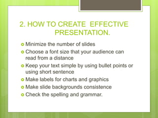 2. HOW TO CREATE EFFECTIVE
PRESENTATION.
 Minimize the number of slides
 Choose a font size that your audience can
read from a distance
 Keep your text simple by using bullet points or
using short sentence
 Make labels for charts and graphics
 Make slide backgrounds consistence
 Check the spelling and grammar.
 
