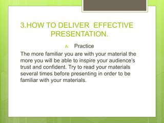 3.HOW TO DELIVER EFFECTIVE
PRESENTATION.
A. Practice
The more familiar you are with your material the
more you will be able to inspire your audience’s
trust and confident. Try to read your materials
several times before presenting in order to be
familiar with your materials.
 